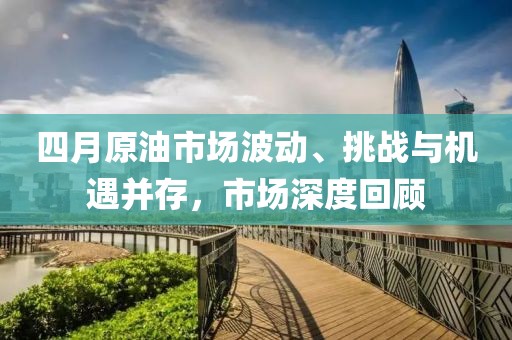 四月原油市场波动、挑战与机遇并存，市场深度回顾