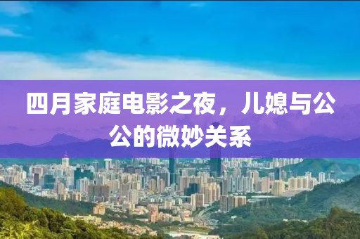 四月家庭电影之夜，儿媳与公公的微妙关系