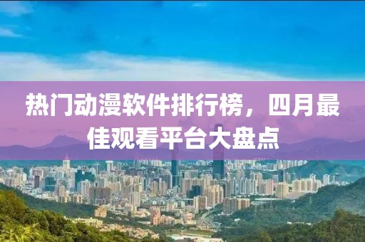 热门动漫软件排行榜，四月最佳观看平台大盘点