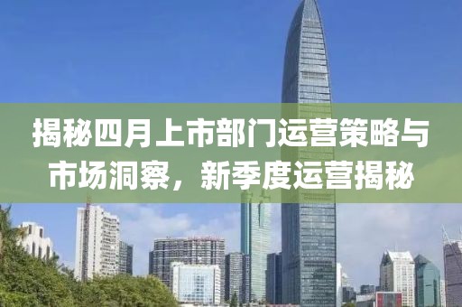 揭秘四月上市部门运营策略与市场洞察，新季度运营揭秘