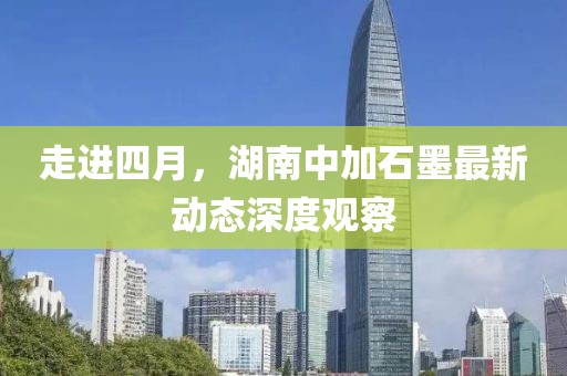 走进四月，湖南中加石墨最新动态深度观察