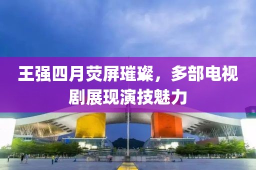 王强四月荧屏璀璨，多部电视剧展现演技魅力