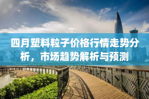 四月塑料粒子价格行情走势分析，市场趋势解析与预测