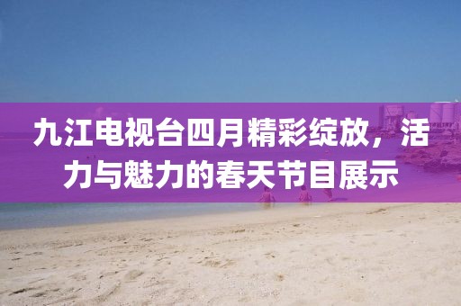 九江电视台四月精彩绽放，活力与魅力的春天节目展示