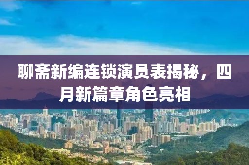 聊斋新编连锁演员表揭秘，四月新篇章角色亮相