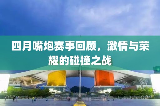 四月嘴炮赛事回顾，激情与荣耀的碰撞之战