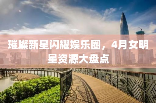 璀璨新星闪耀娱乐圈，4月女明星资源大盘点