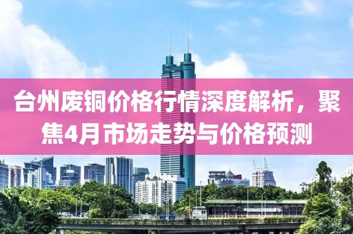 台州废铜价格行情深度解析，聚焦4月市场走势与价格预测
