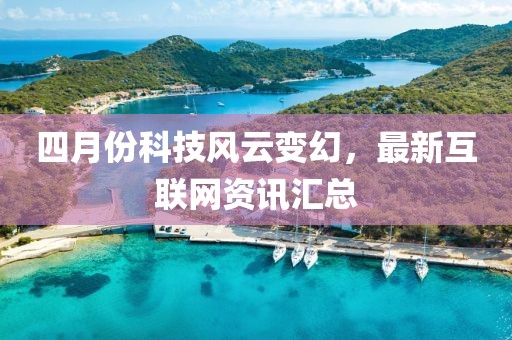 四月份科技风云变幻，最新互联网资讯汇总