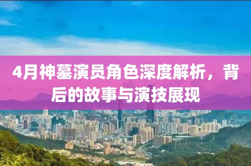 4月神墓演员角色深度解析，背后的故事与演技展现