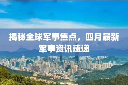 揭秘全球军事焦点，四月最新军事资讯速递