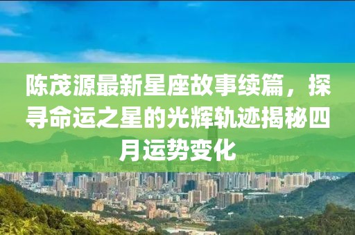 陈茂源最新星座故事续篇，探寻命运之星的光辉轨迹揭秘四月运势变化