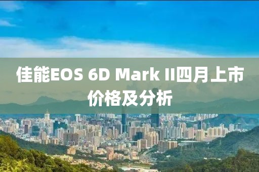 佳能EOS 6D Mark II四月上市价格及分析