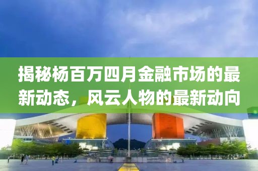 揭秘杨百万四月金融市场的最新动态，风云人物的最新动向