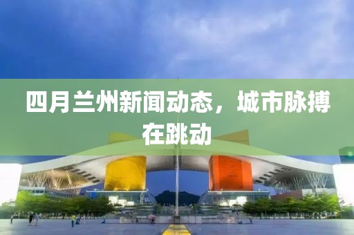 四月兰州新闻动态，城市脉搏在跳动