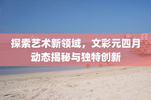 探索艺术新领域，文彩元四月动态揭秘与独特创新
