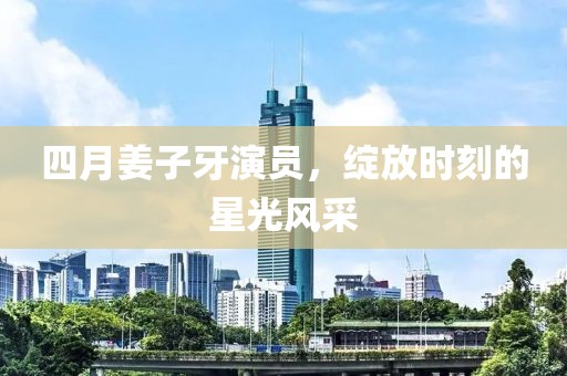 四月姜子牙演员，绽放时刻的星光风采