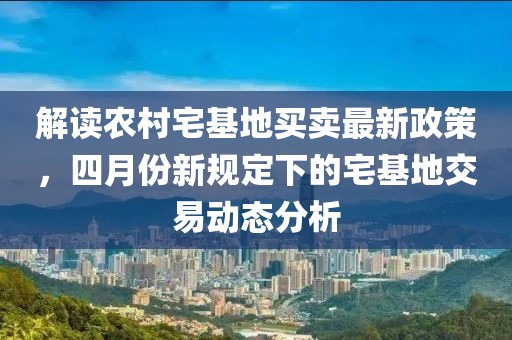解读农村宅基地买卖最新政策，四月份新规定下的宅基地交易动态分析