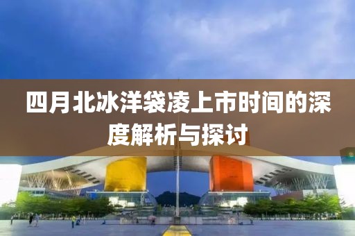 四月北冰洋袋凌上市时间的深度解析与探讨