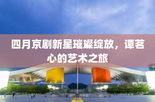 四月京剧新星璀璨绽放，谭茗心的艺术之旅