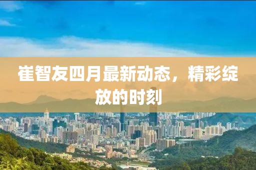 崔智友四月最新动态，精彩绽放的时刻