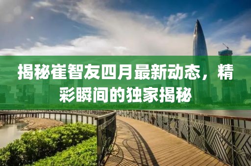 揭秘崔智友四月最新动态，精彩瞬间的独家揭秘