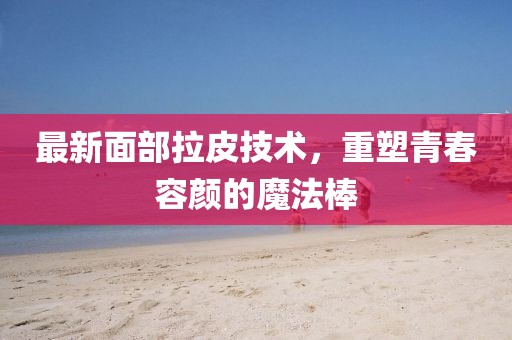 最新面部拉皮技术，重塑青春容颜的魔法棒