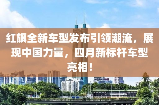 红旗全新车型发布引领潮流，展现中国力量，四月新标杆车型亮相！