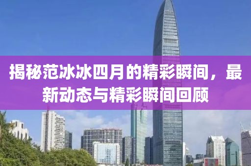 揭秘范冰冰四月的精彩瞬间，最新动态与精彩瞬间回顾