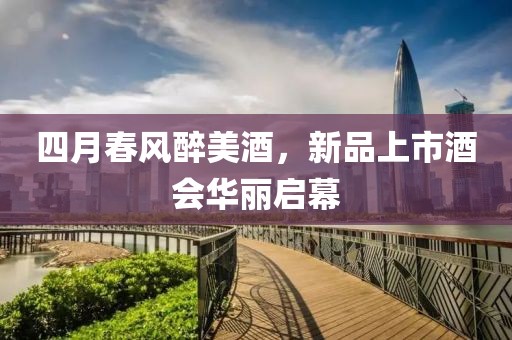 四月春风醉美酒，新品上市酒会华丽启幕