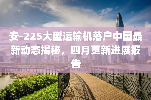安-225大型运输机落户中国最新动态揭秘，四月更新进展报告