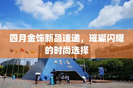 四月金饰新品速递，璀璨闪耀的时尚选择
