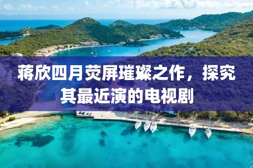 蒋欣四月荧屏璀璨之作，探究其最近演的电视剧