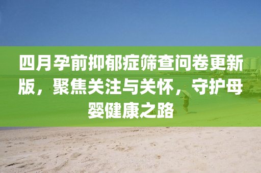 四月孕前抑郁症筛查问卷更新版，聚焦关注与关怀，守护母婴健康之路