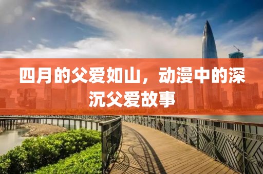 四月的父爱如山，动漫中的深沉父爱故事
