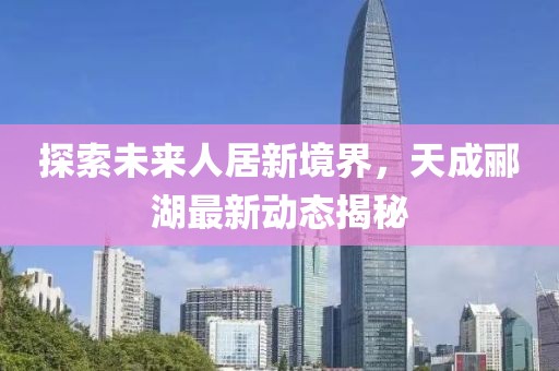 探索未来人居新境界，天成郦湖最新动态揭秘