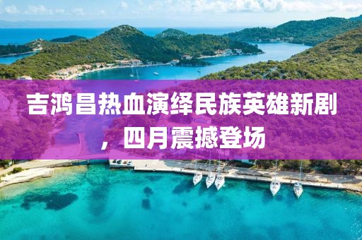 吉鸿昌热血演绎民族英雄新剧，四月震撼登场