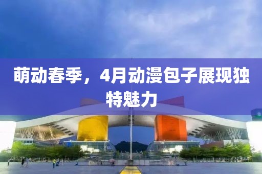 萌动春季，4月动漫包子展现独特魅力