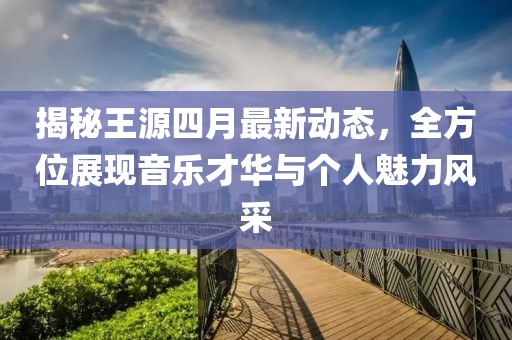 揭秘王源四月最新动态，全方位展现音乐才华与个人魅力风采