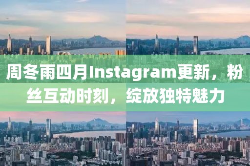 周冬雨四月Instagram更新，粉丝互动时刻，绽放独特魅力