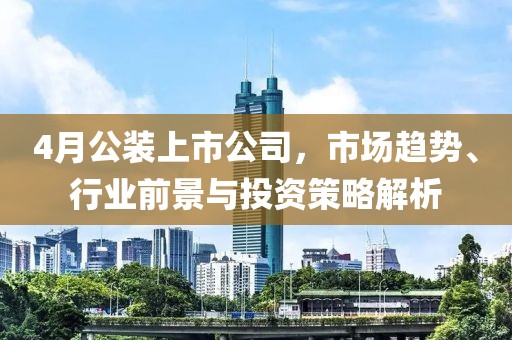 4月公装上市公司，市场趋势、行业前景与投资策略解析