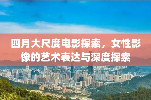 四月大尺度电影探索，女性影像的艺术表达与深度探索