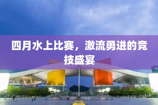 四月水上比赛，激流勇进的竞技盛宴