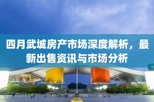 四月武城房产市场深度解析，最新出售资讯与市场分析