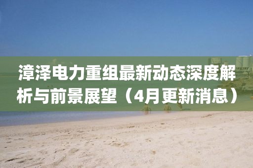 漳泽电力重组最新动态深度解析与前景展望（4月更新消息）