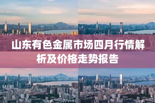 山东有色金属市场四月行情解析及价格走势报告