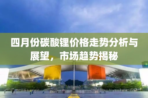 四月份碳酸锂价格走势分析与展望，市场趋势揭秘