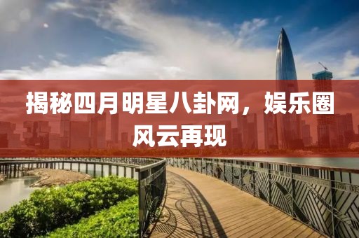 揭秘四月明星八卦网，娱乐圈风云再现