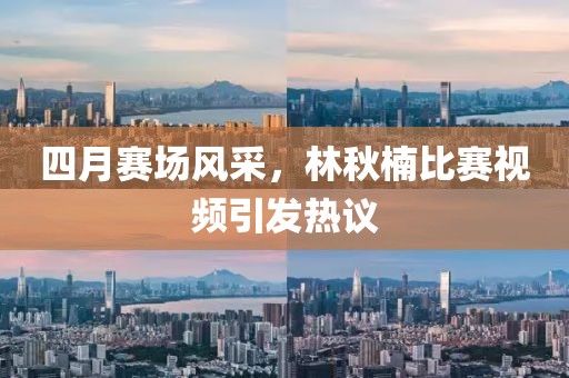 四月赛场风采，林秋楠比赛视频引发热议
