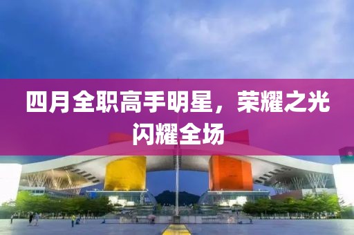 四月全职高手明星，荣耀之光闪耀全场